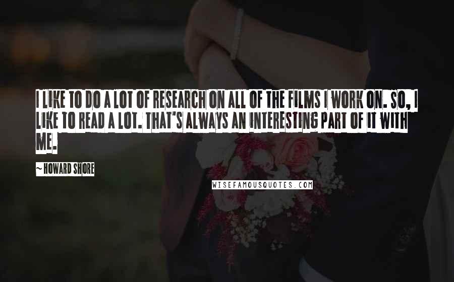 Howard Shore Quotes: I like to do a lot of research on all of the films I work on. So, I like to read a lot. That's always an interesting part of it with me.