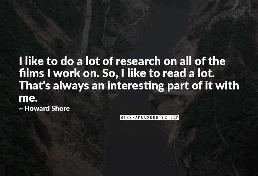 Howard Shore Quotes: I like to do a lot of research on all of the films I work on. So, I like to read a lot. That's always an interesting part of it with me.