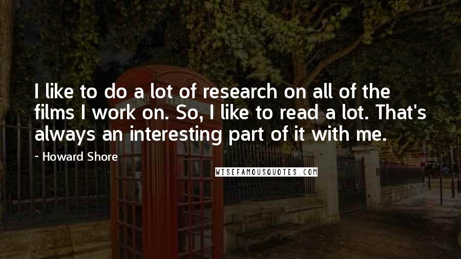 Howard Shore Quotes: I like to do a lot of research on all of the films I work on. So, I like to read a lot. That's always an interesting part of it with me.