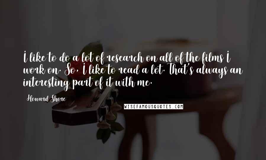 Howard Shore Quotes: I like to do a lot of research on all of the films I work on. So, I like to read a lot. That's always an interesting part of it with me.