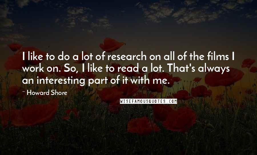 Howard Shore Quotes: I like to do a lot of research on all of the films I work on. So, I like to read a lot. That's always an interesting part of it with me.