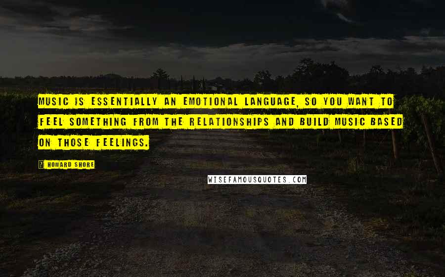 Howard Shore Quotes: Music is essentially an emotional language, so you want to feel something from the relationships and build music based on those feelings.