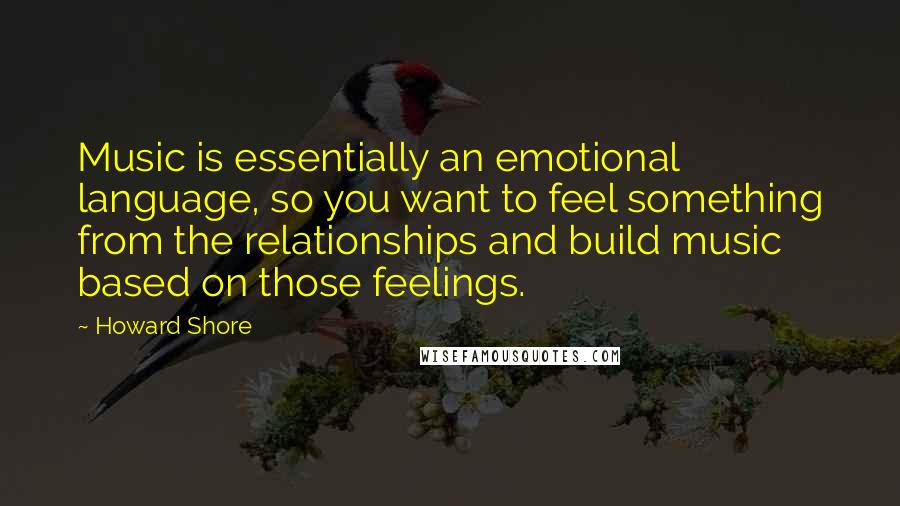 Howard Shore Quotes: Music is essentially an emotional language, so you want to feel something from the relationships and build music based on those feelings.