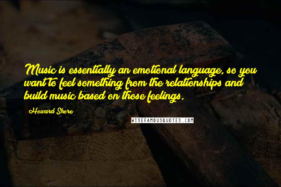 Howard Shore Quotes: Music is essentially an emotional language, so you want to feel something from the relationships and build music based on those feelings.