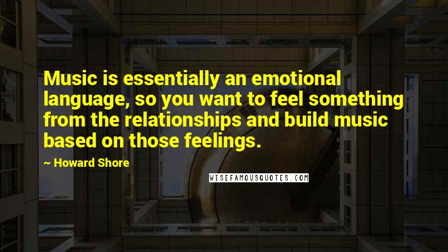 Howard Shore Quotes: Music is essentially an emotional language, so you want to feel something from the relationships and build music based on those feelings.