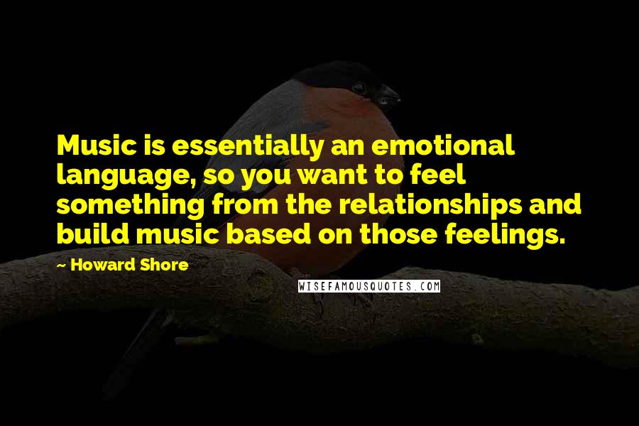 Howard Shore Quotes: Music is essentially an emotional language, so you want to feel something from the relationships and build music based on those feelings.