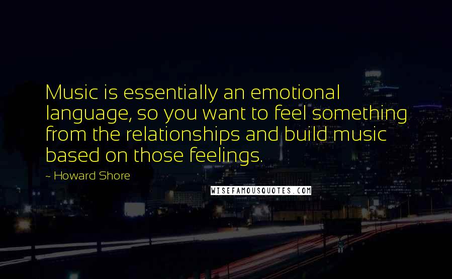 Howard Shore Quotes: Music is essentially an emotional language, so you want to feel something from the relationships and build music based on those feelings.