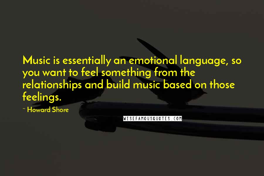 Howard Shore Quotes: Music is essentially an emotional language, so you want to feel something from the relationships and build music based on those feelings.