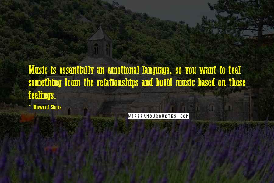 Howard Shore Quotes: Music is essentially an emotional language, so you want to feel something from the relationships and build music based on those feelings.