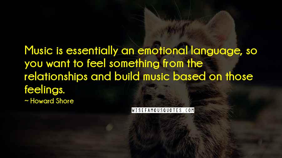 Howard Shore Quotes: Music is essentially an emotional language, so you want to feel something from the relationships and build music based on those feelings.