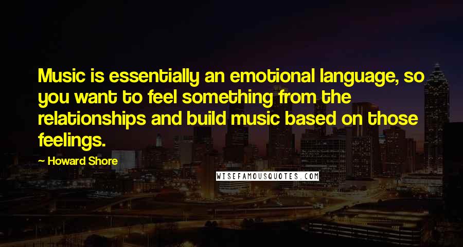 Howard Shore Quotes: Music is essentially an emotional language, so you want to feel something from the relationships and build music based on those feelings.