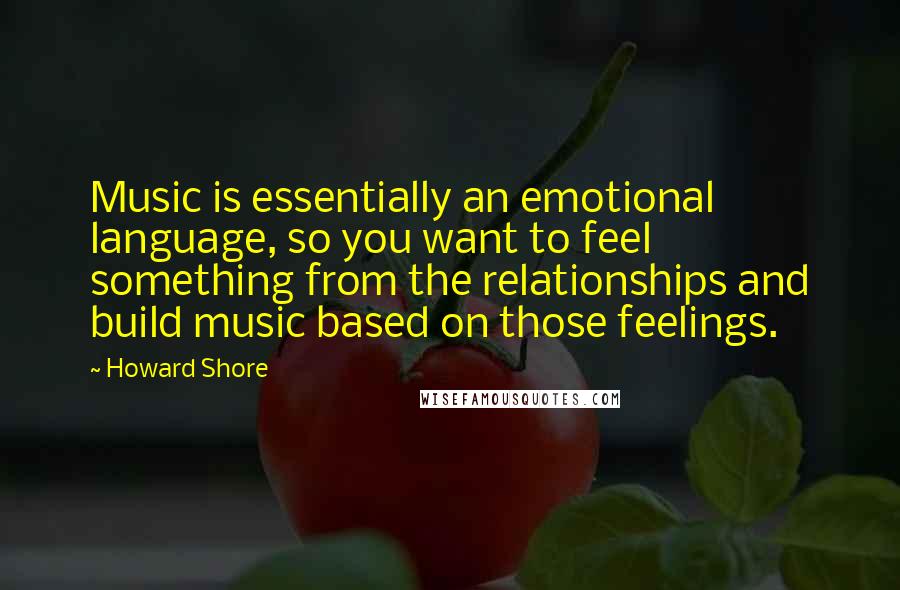 Howard Shore Quotes: Music is essentially an emotional language, so you want to feel something from the relationships and build music based on those feelings.