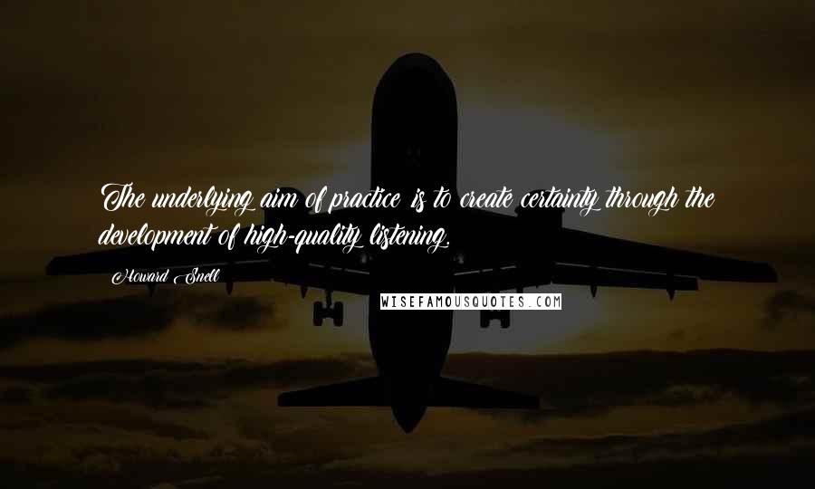 Howard Snell Quotes: The underlying aim of practice .is to create certainty through the development of high-quality listening.