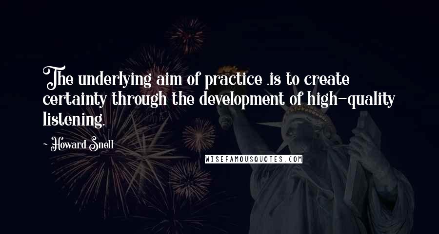Howard Snell Quotes: The underlying aim of practice .is to create certainty through the development of high-quality listening.