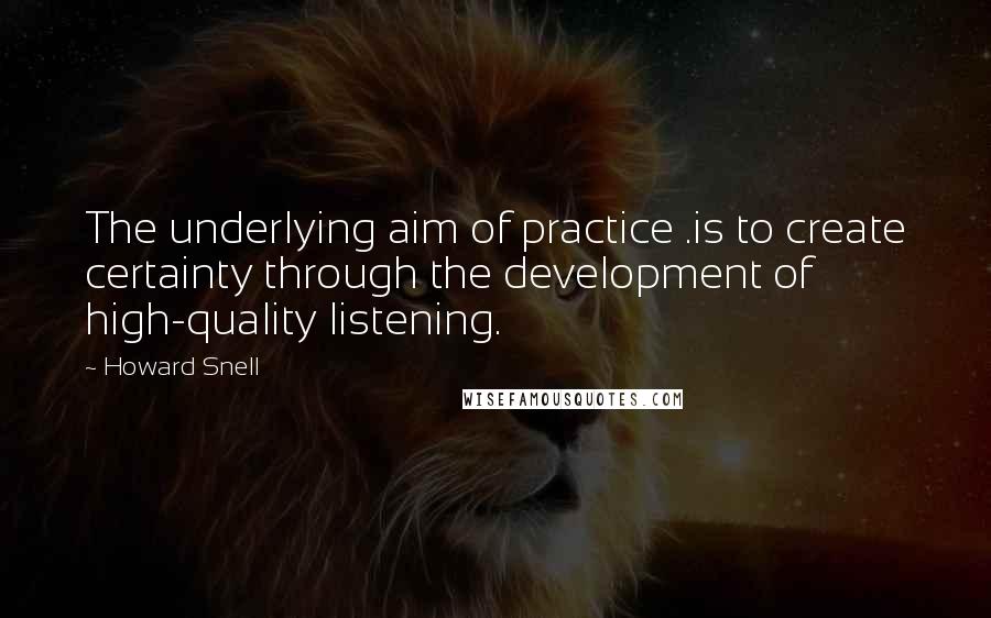 Howard Snell Quotes: The underlying aim of practice .is to create certainty through the development of high-quality listening.