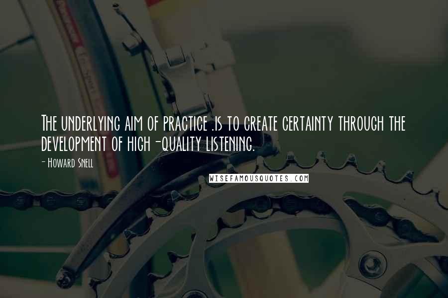 Howard Snell Quotes: The underlying aim of practice .is to create certainty through the development of high-quality listening.