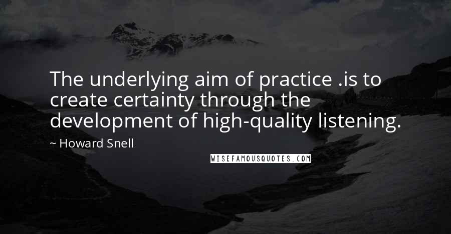 Howard Snell Quotes: The underlying aim of practice .is to create certainty through the development of high-quality listening.