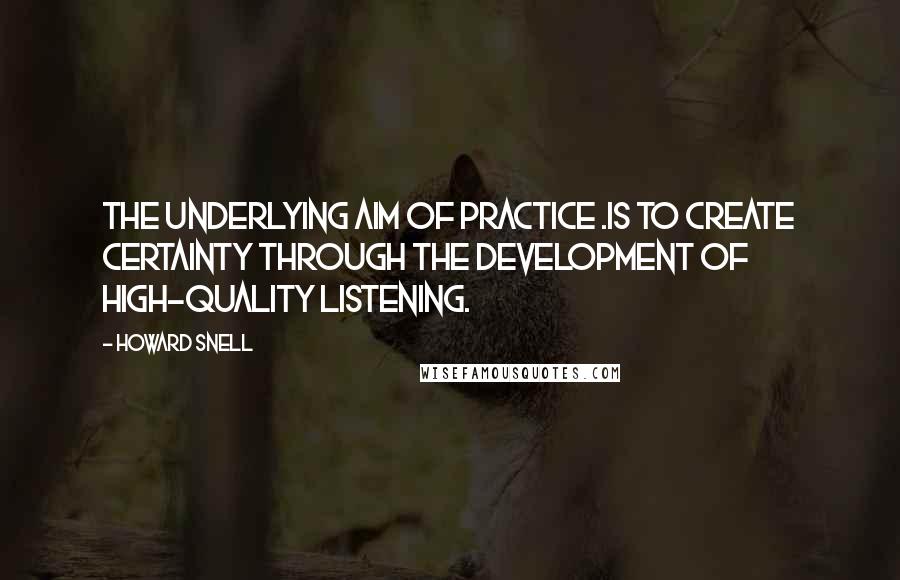 Howard Snell Quotes: The underlying aim of practice .is to create certainty through the development of high-quality listening.