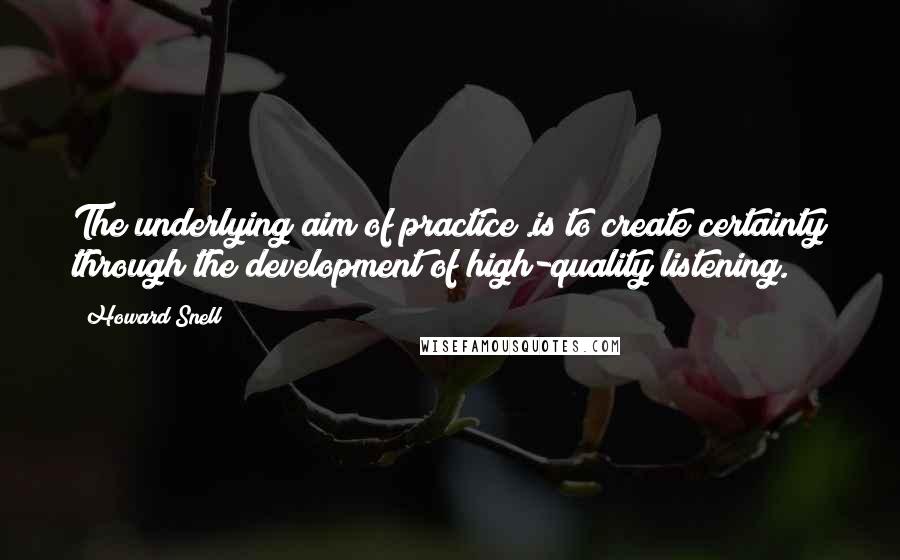 Howard Snell Quotes: The underlying aim of practice .is to create certainty through the development of high-quality listening.