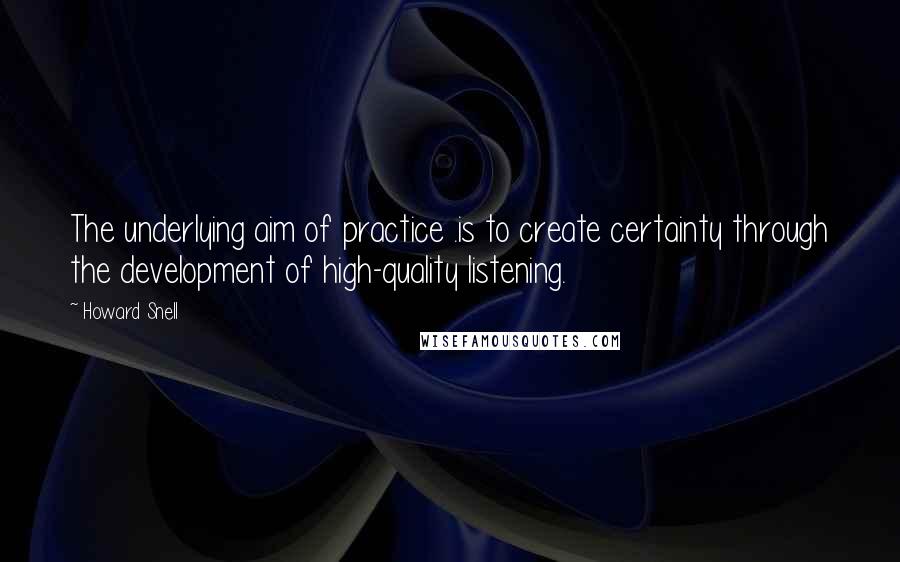 Howard Snell Quotes: The underlying aim of practice .is to create certainty through the development of high-quality listening.