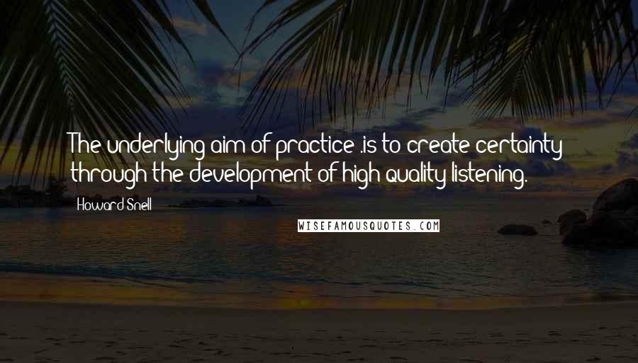 Howard Snell Quotes: The underlying aim of practice .is to create certainty through the development of high-quality listening.