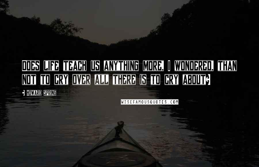 Howard Spring Quotes: Does life teach us anything more, I wondered, than not to cry over all there is to cry about?