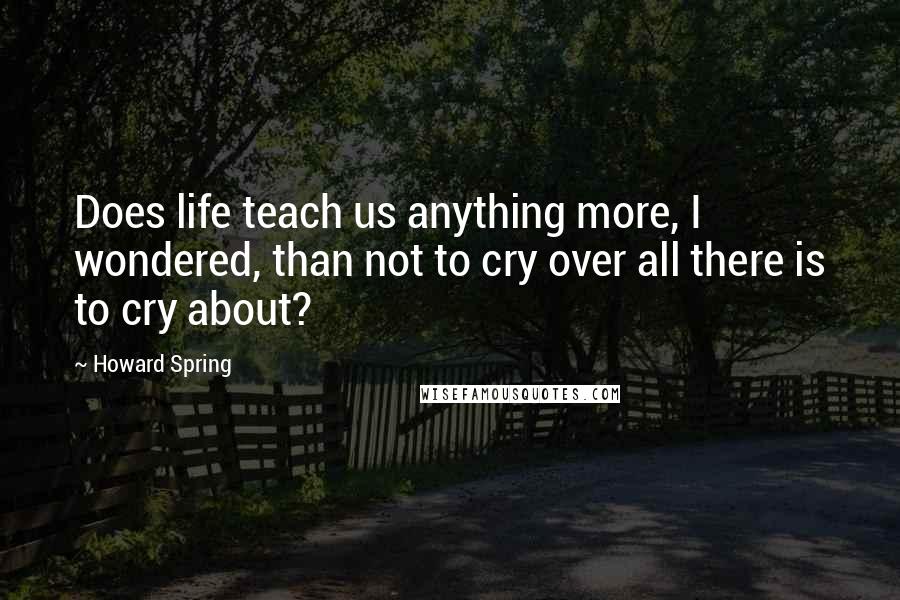 Howard Spring Quotes: Does life teach us anything more, I wondered, than not to cry over all there is to cry about?