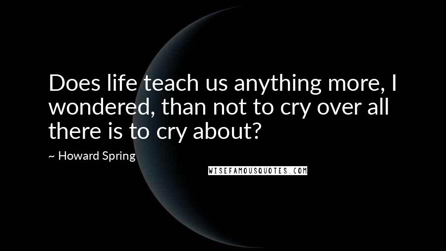 Howard Spring Quotes: Does life teach us anything more, I wondered, than not to cry over all there is to cry about?