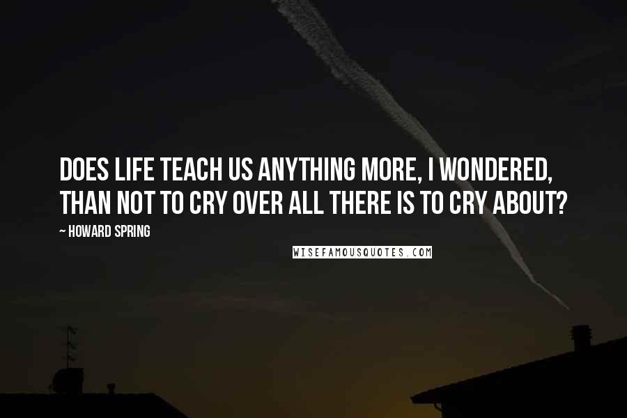 Howard Spring Quotes: Does life teach us anything more, I wondered, than not to cry over all there is to cry about?