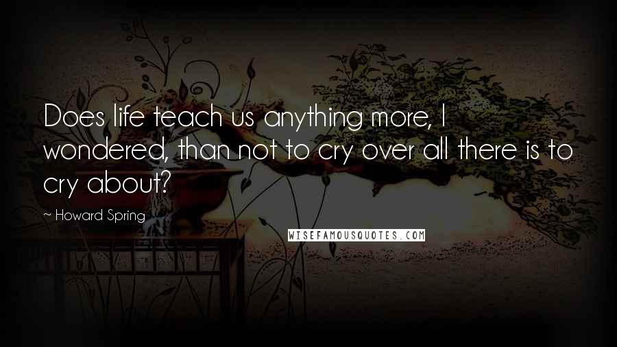 Howard Spring Quotes: Does life teach us anything more, I wondered, than not to cry over all there is to cry about?