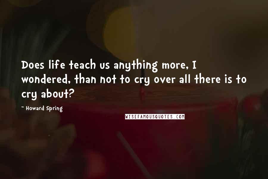 Howard Spring Quotes: Does life teach us anything more, I wondered, than not to cry over all there is to cry about?