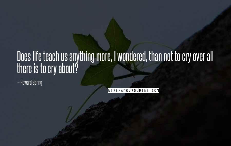 Howard Spring Quotes: Does life teach us anything more, I wondered, than not to cry over all there is to cry about?