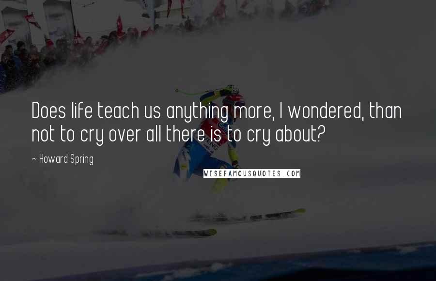 Howard Spring Quotes: Does life teach us anything more, I wondered, than not to cry over all there is to cry about?