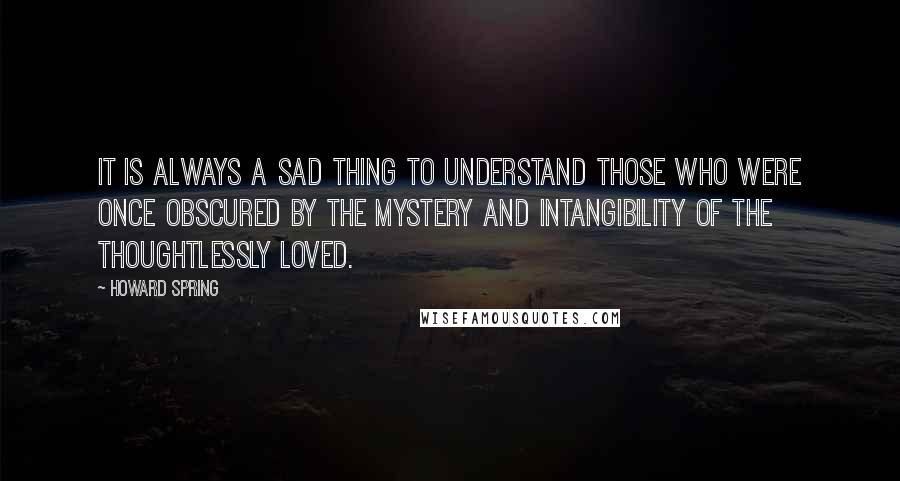 Howard Spring Quotes: It is always a sad thing to understand those who were once obscured by the mystery and intangibility of the thoughtlessly loved.