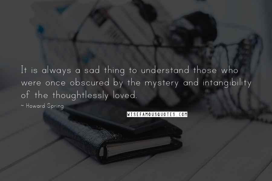 Howard Spring Quotes: It is always a sad thing to understand those who were once obscured by the mystery and intangibility of the thoughtlessly loved.