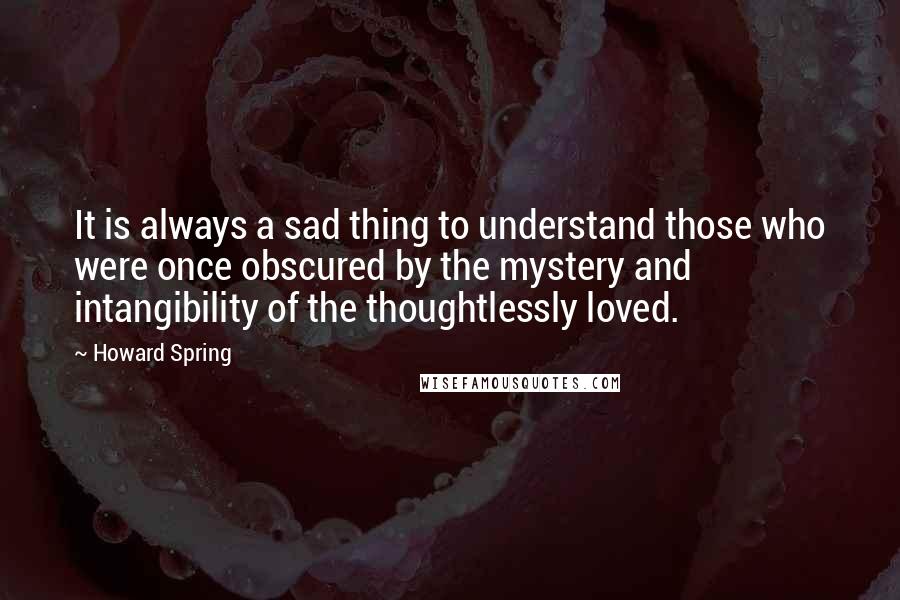 Howard Spring Quotes: It is always a sad thing to understand those who were once obscured by the mystery and intangibility of the thoughtlessly loved.