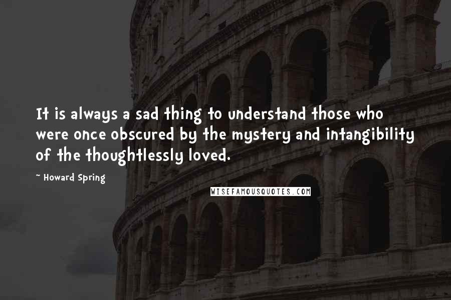 Howard Spring Quotes: It is always a sad thing to understand those who were once obscured by the mystery and intangibility of the thoughtlessly loved.