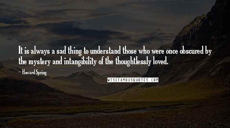 Howard Spring Quotes: It is always a sad thing to understand those who were once obscured by the mystery and intangibility of the thoughtlessly loved.