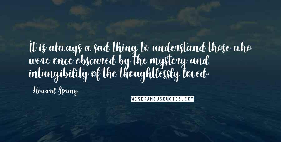 Howard Spring Quotes: It is always a sad thing to understand those who were once obscured by the mystery and intangibility of the thoughtlessly loved.