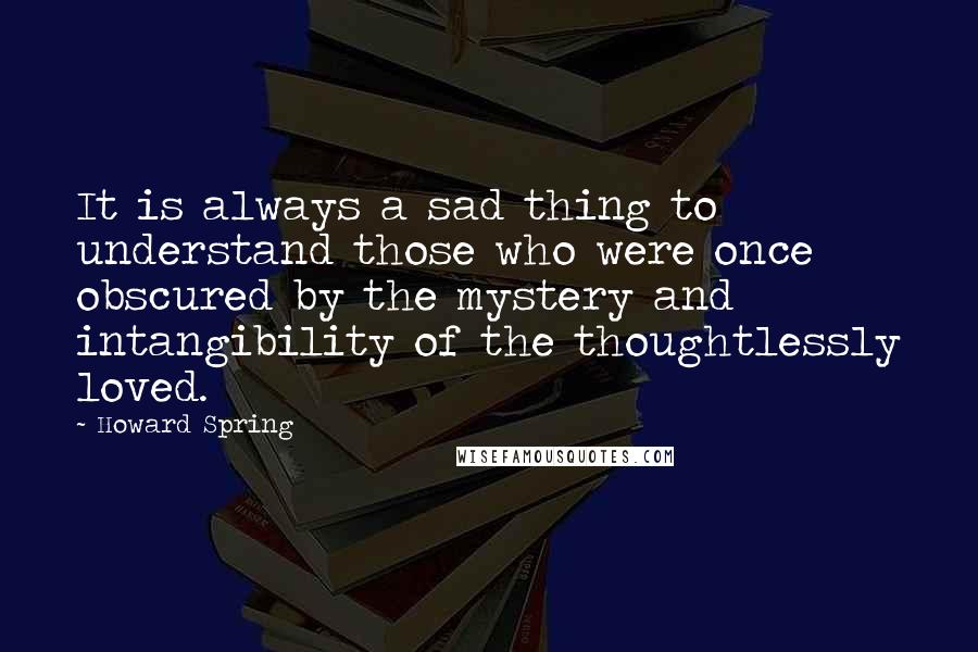 Howard Spring Quotes: It is always a sad thing to understand those who were once obscured by the mystery and intangibility of the thoughtlessly loved.