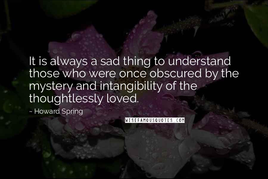 Howard Spring Quotes: It is always a sad thing to understand those who were once obscured by the mystery and intangibility of the thoughtlessly loved.