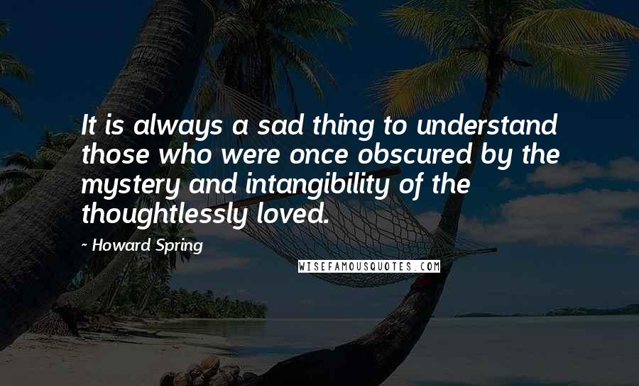 Howard Spring Quotes: It is always a sad thing to understand those who were once obscured by the mystery and intangibility of the thoughtlessly loved.