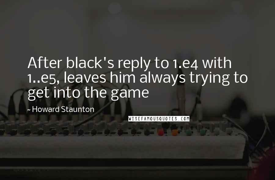 Howard Staunton Quotes: After black's reply to 1.e4 with 1..e5, leaves him always trying to get into the game