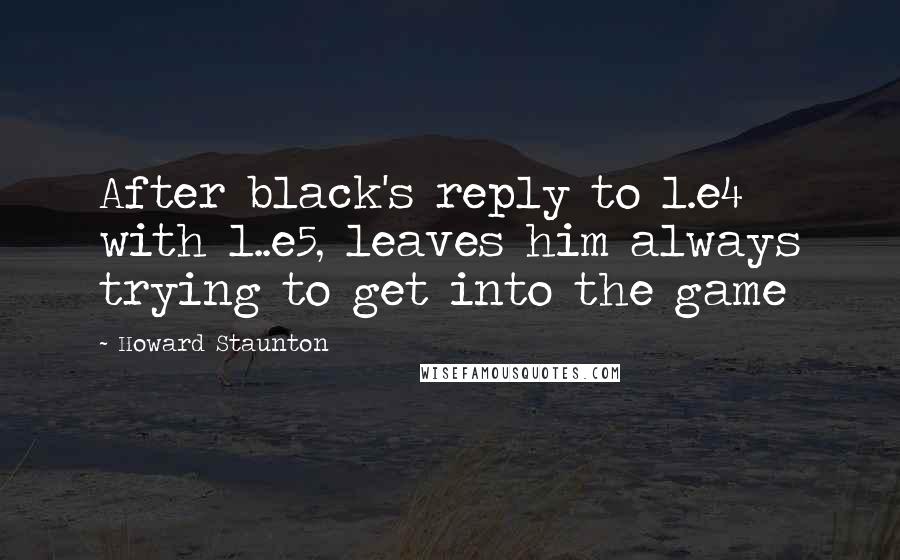 Howard Staunton Quotes: After black's reply to 1.e4 with 1..e5, leaves him always trying to get into the game