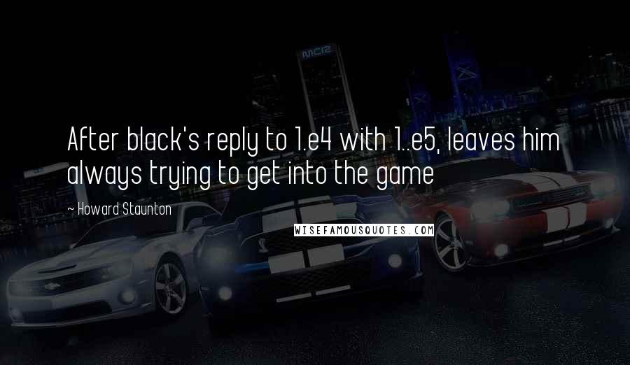 Howard Staunton Quotes: After black's reply to 1.e4 with 1..e5, leaves him always trying to get into the game