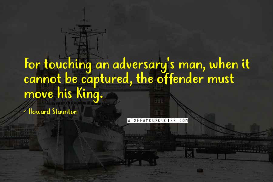 Howard Staunton Quotes: For touching an adversary's man, when it cannot be captured, the offender must move his King.