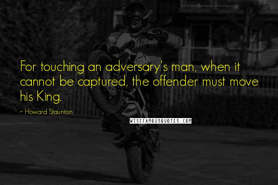 Howard Staunton Quotes: For touching an adversary's man, when it cannot be captured, the offender must move his King.