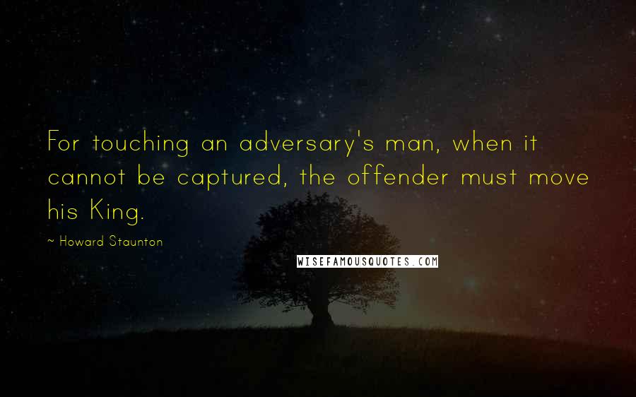 Howard Staunton Quotes: For touching an adversary's man, when it cannot be captured, the offender must move his King.