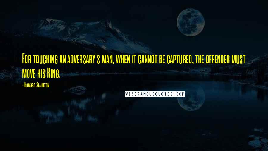 Howard Staunton Quotes: For touching an adversary's man, when it cannot be captured, the offender must move his King.