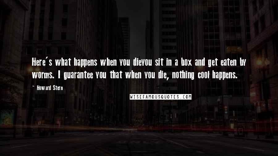 Howard Stern Quotes: Here's what happens when you dieyou sit in a box and get eaten by worms. I guarantee you that when you die, nothing cool happens.